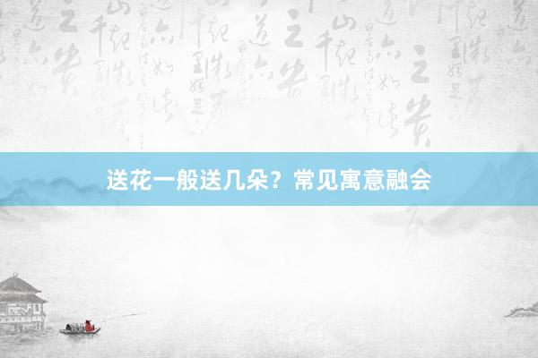 送花一般送几朵？常见寓意融会