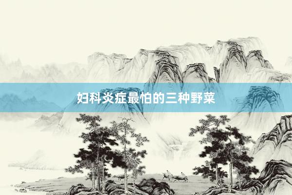 妇科炎症最怕的三种野菜